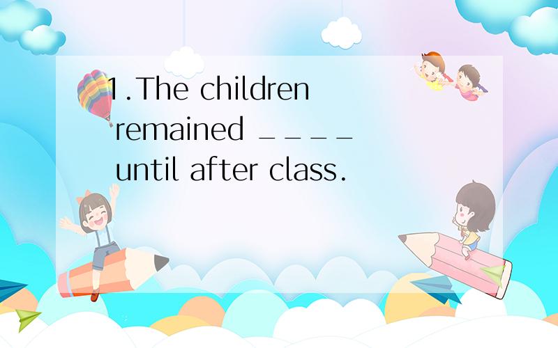 1.The children remained ____ until after class.