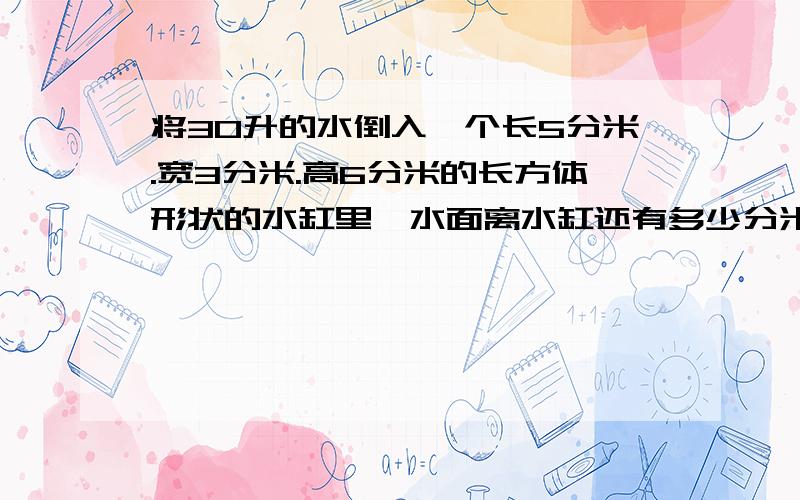 将30升的水倒入一个长5分米.宽3分米.高6分米的长方体形状的水缸里,水面离水缸还有多少分米?