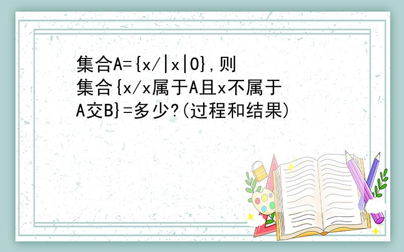 集合A={x/|x|0},则集合{x/x属于A且x不属于A交B}=多少?(过程和结果)