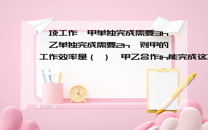 一项工作,甲单独完成需要3h,乙单独完成需要2h,则甲的工作效率是（ ）,甲乙合作1h能完成这项工作的( )