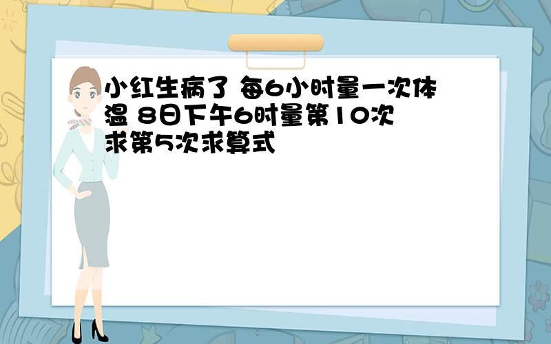 小红生病了 每6小时量一次体温 8日下午6时量第10次 求第5次求算式