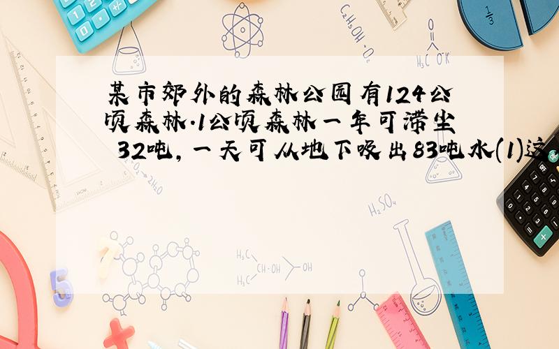 某市郊外的森林公园有124公顷森林.1公顷森林一年可滞尘 32吨,一天可从地下吸出83吨水(1)这个公园的森林一年可滞尘