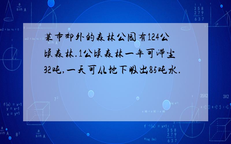 某市郊外的森林公园有124公顷森林.1公顷森林一年可滞尘32吨,一天可从地下吸出85吨水.