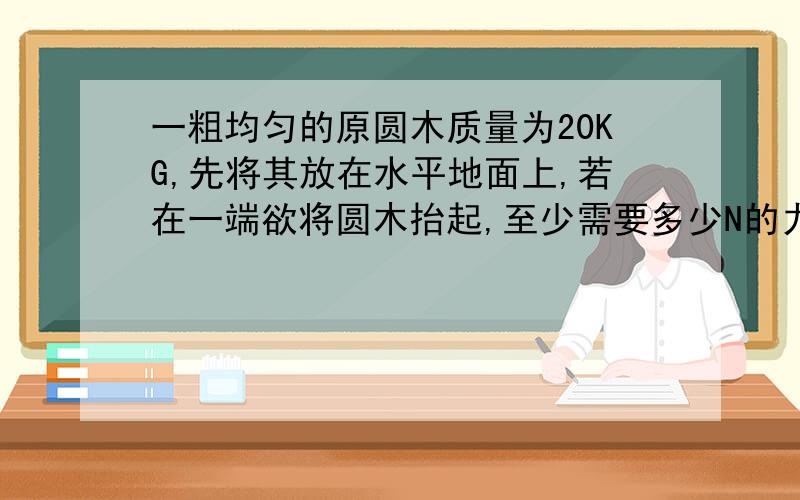 一粗均匀的原圆木质量为20KG,先将其放在水平地面上,若在一端欲将圆木抬起,至少需要多少N的力?