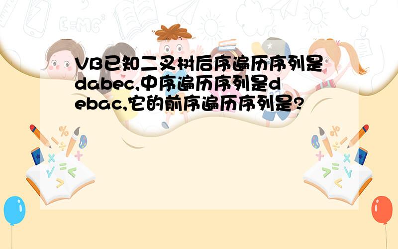 VB已知二叉树后序遍历序列是dabec,中序遍历序列是debac,它的前序遍历序列是?