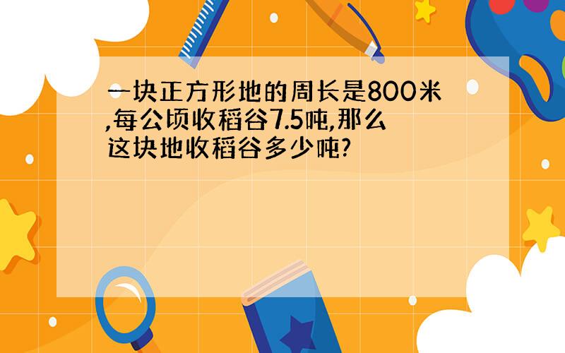 一块正方形地的周长是800米,每公顷收稻谷7.5吨,那么这块地收稻谷多少吨?