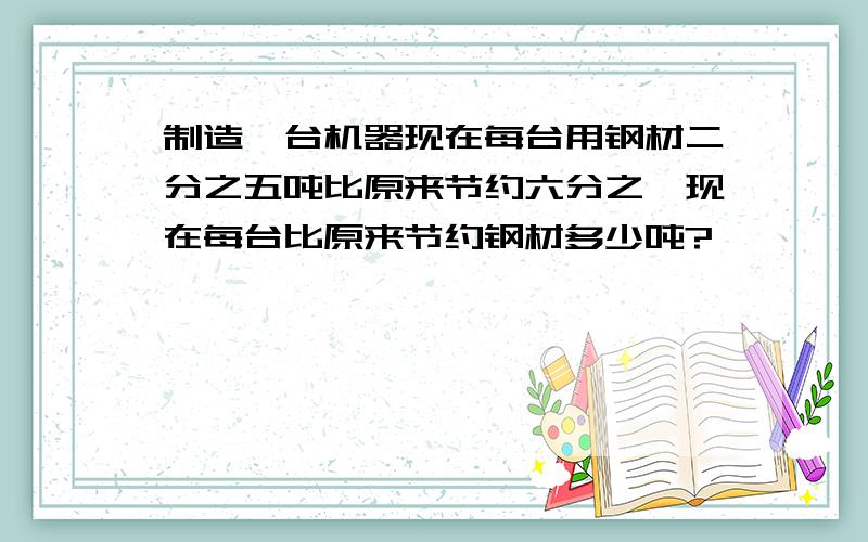 制造一台机器现在每台用钢材二分之五吨比原来节约六分之一现在每台比原来节约钢材多少吨?