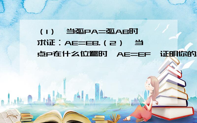 （1）、当弧PA=弧AB时,求证：AE=EB.（2）、当点P在什么位置时,AE=EF,证明你的结论.