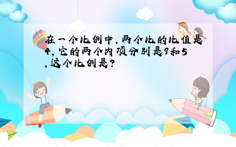 在一个比例中,两个比的比值是4,它的两个内项分别是9和5,这个比例是?