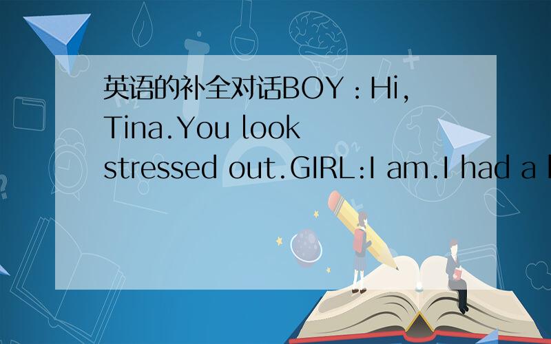 英语的补全对话BOY：Hi,Tina.You look stressed out.GIRL:I am.I had a b