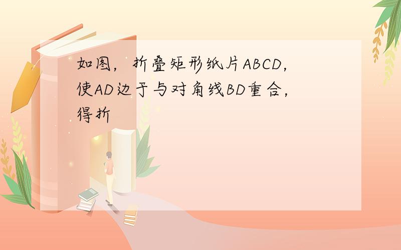 如图，折叠矩形纸片ABCD，使AD边于与对角线BD重合，得折