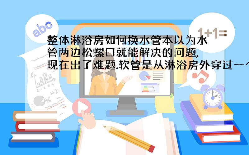 整体淋浴房如何换水管本以为水管两边松螺口就能解决的问题,现在出了难题.软管是从淋浴房外穿过一个小洞进到淋浴房里的.软管可