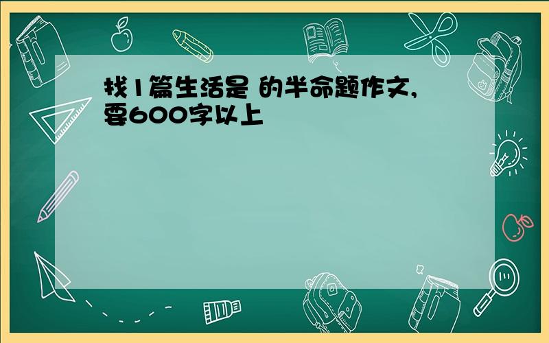 找1篇生活是 的半命题作文,要600字以上