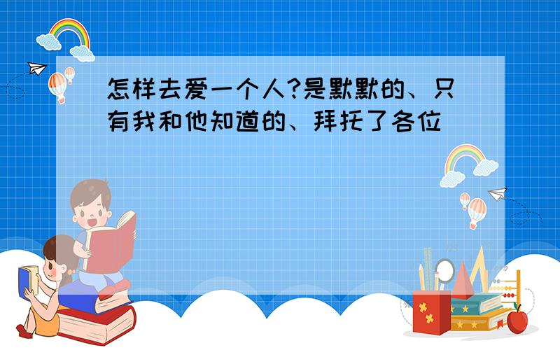 怎样去爱一个人?是默默的、只有我和他知道的、拜托了各位