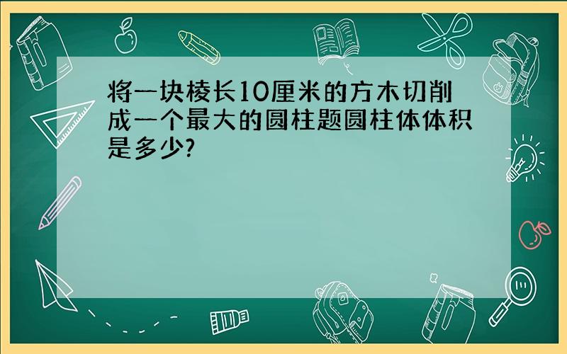 将一块棱长10厘米的方木切削成一个最大的圆柱题圆柱体体积是多少?