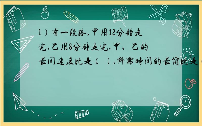 1）有一段路,甲用12分钟走完,乙用8分钟走完,甲、乙的最间速度比是（ ）,所需时间的最简比是（ ）