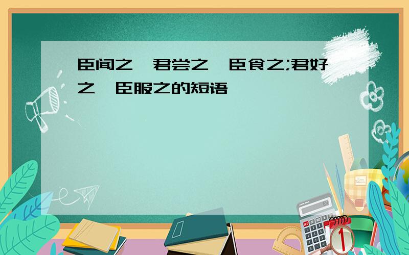 臣闻之,君尝之,臣食之;君好之,臣服之的短语