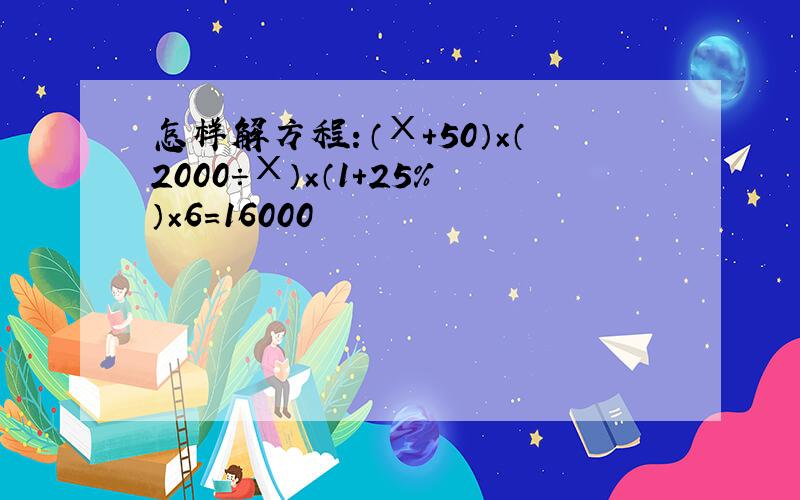 怎样解方程：（Χ+50）×（2000÷Χ）×（1+25%）×6=16000