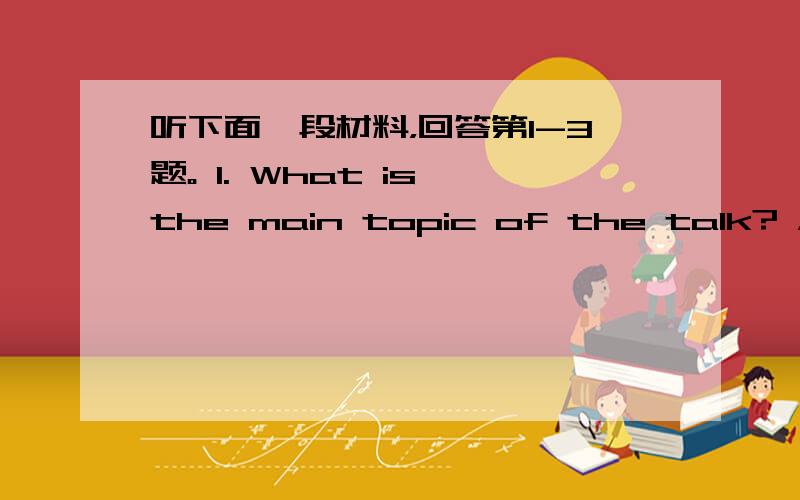 听下面一段材料，回答第1-3题。 1. What is the main topic of the talk? A. S