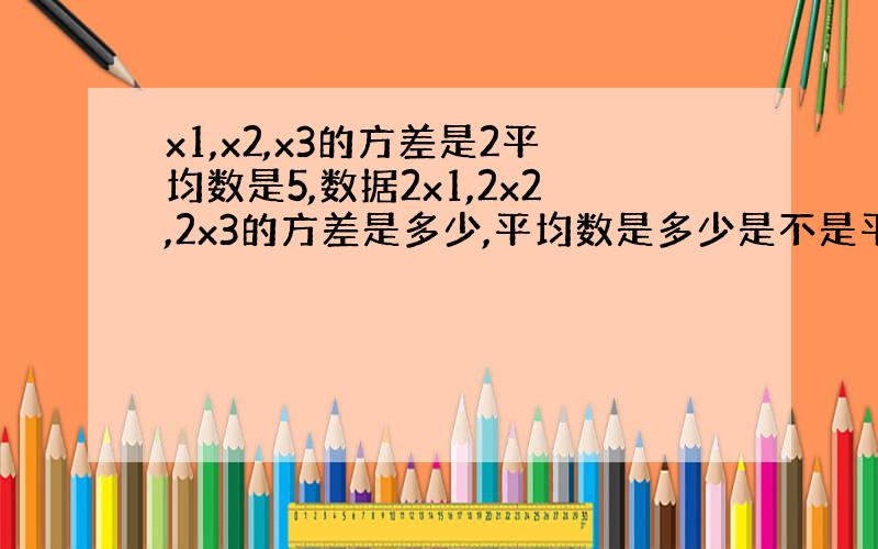 x1,x2,x3的方差是2平均数是5,数据2x1,2x2,2x3的方差是多少,平均数是多少是不是平均数乘以2,方差乘4