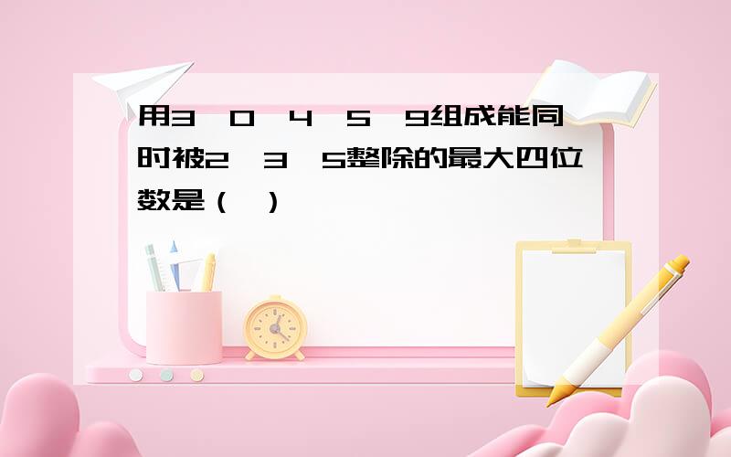 用3,0,4,5,9组成能同时被2,3,5整除的最大四位数是（ ）