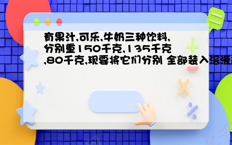 有果汁,可乐,牛奶三种饮料,分别重150千克,135千克,80千克,现要将它们分别 全部装入溶液瓶中,每个溶液瓶装入溶液