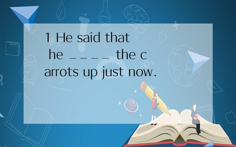 1 He said that he ____ the carrots up just now.