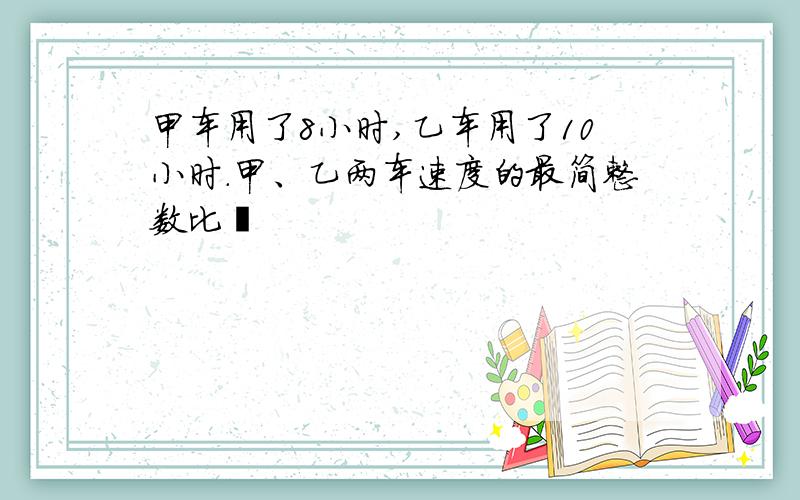 甲车用了8小时,乙车用了10小时.甲、乙两车速度的最简整数比昰