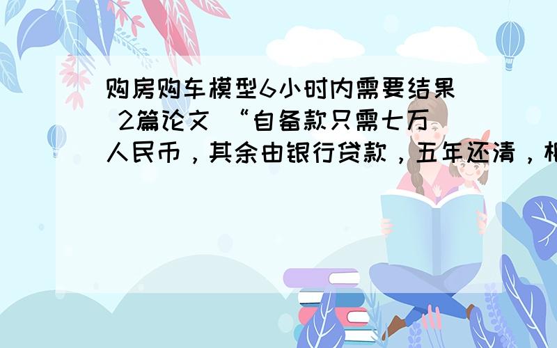 购房购车模型6小时内需要结果 2篇论文 “自备款只需七万人民币，其余由银行贷款，五年还清，相当于每月只需1200元，就可