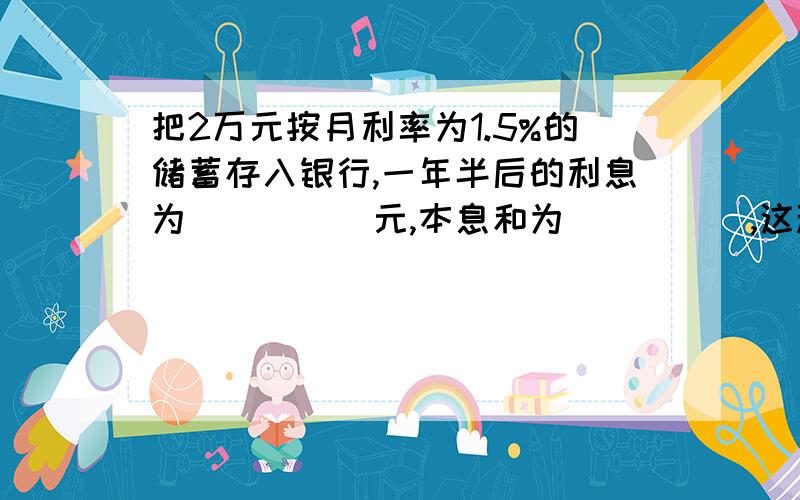 把2万元按月利率为1.5%的储蓄存入银行,一年半后的利息为_____元,本息和为_____,这种储蓄的年利率为_____