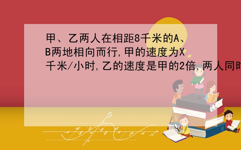 甲、乙两人在相距8千米的A、B两地相向而行,甲的速度为X千米/小时,乙的速度是甲的2倍,两人同时出发,