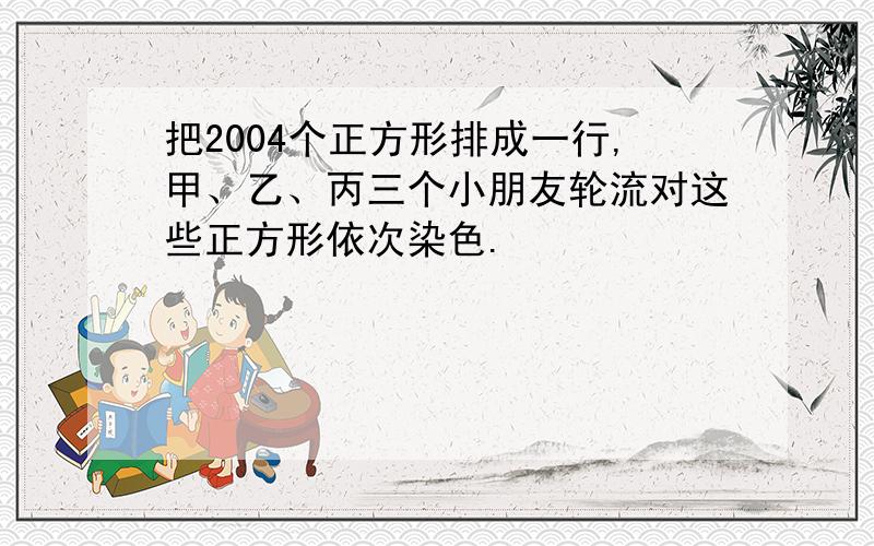 把2004个正方形排成一行,甲、乙、丙三个小朋友轮流对这些正方形依次染色.