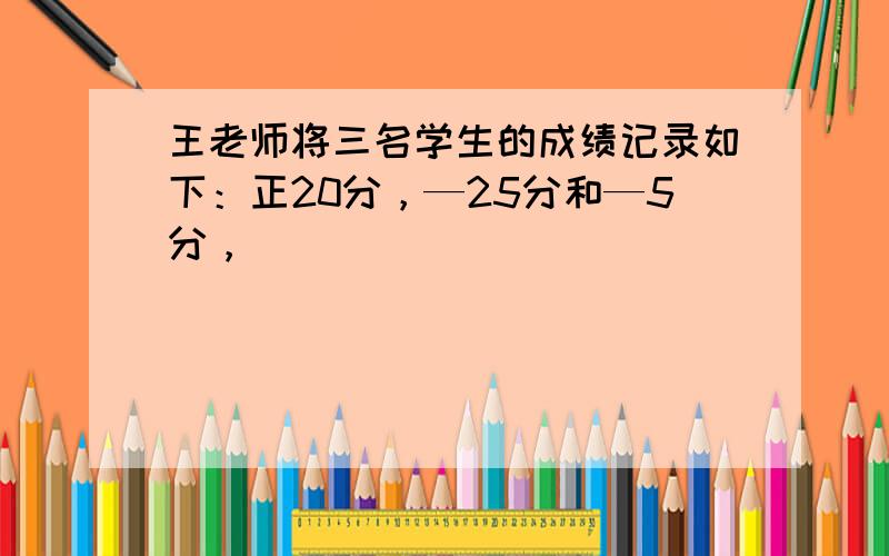 王老师将三名学生的成绩记录如下：正20分，—25分和—5分，