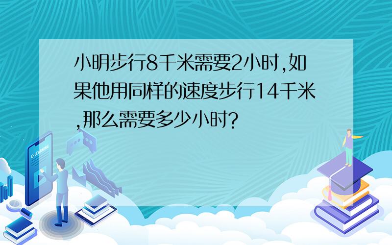 小明步行8千米需要2小时,如果他用同样的速度步行14千米,那么需要多少小时?