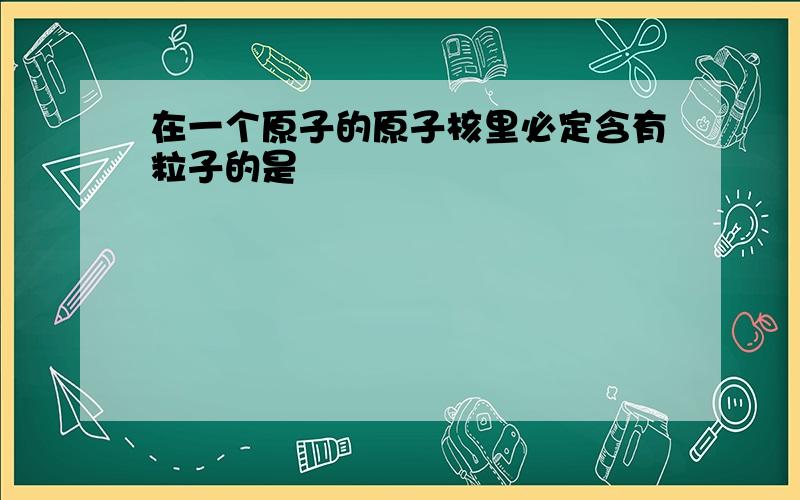 在一个原子的原子核里必定含有粒子的是