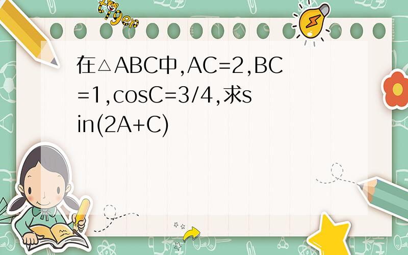 在△ABC中,AC=2,BC=1,cosC=3/4,求sin(2A+C)