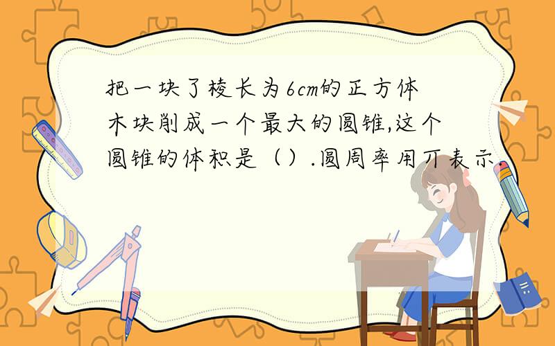 把一块了棱长为6cm的正方体木块削成一个最大的圆锥,这个圆锥的体积是（）.圆周率用丌表示.