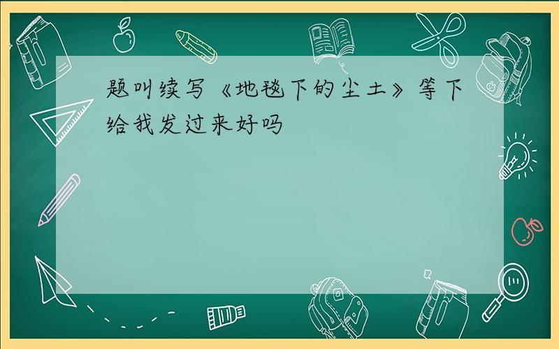 题叫续写《地毯下的尘土》等下给我发过来好吗