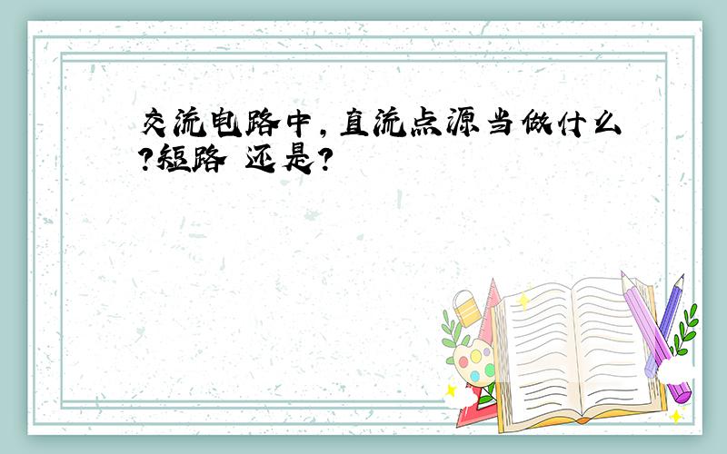 交流电路中,直流点源当做什么?短路 还是?