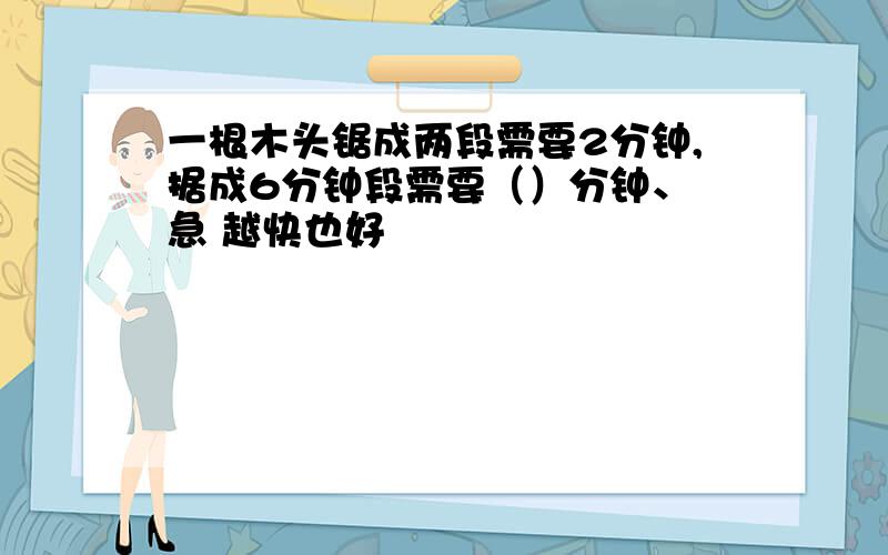 一根木头锯成两段需要2分钟,据成6分钟段需要（）分钟、 急 越快也好