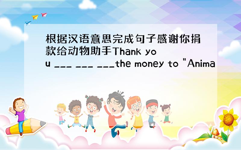 根据汉语意思完成句子感谢你捐款给动物助手Thank you ___ ___ ___the money to 