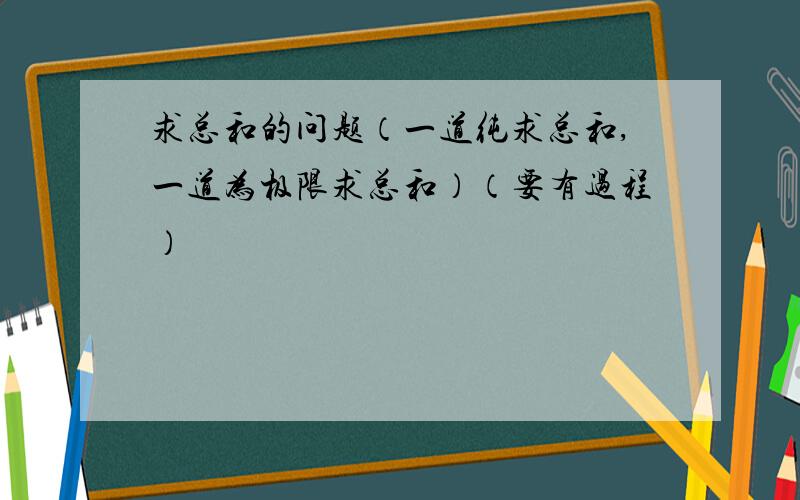 求总和的问题（一道纯求总和,一道为极限求总和）（要有过程）