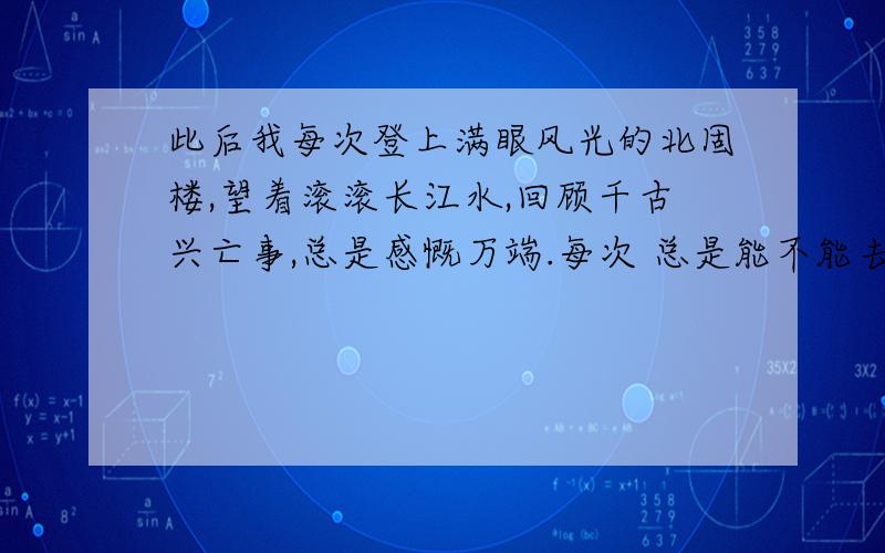 此后我每次登上满眼风光的北固楼,望着滚滚长江水,回顾千古兴亡事,总是感慨万端.每次 总是能不能去掉为什