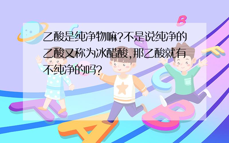 乙酸是纯净物嘛?不是说纯净的乙酸又称为冰醋酸,那乙酸就有不纯净的吗?