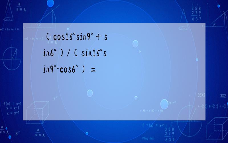 (cos15°sin9°+sin6°)/(sin15°sin9°-cos6°)=