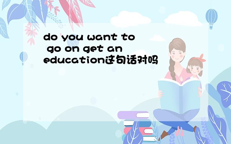 do you want to go on get an education这句话对吗