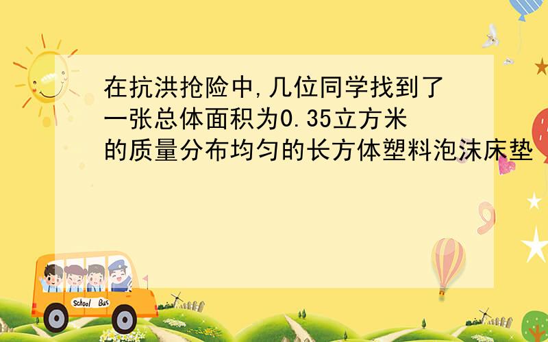 在抗洪抢险中,几位同学找到了一张总体面积为0.35立方米的质量分布均匀的长方体塑料泡沫床垫 将其放入水中时,床垫有五分之