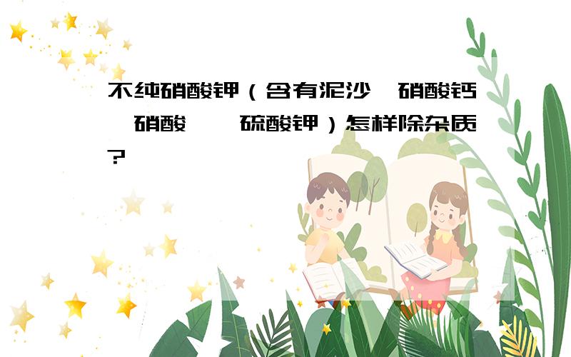 不纯硝酸钾（含有泥沙,硝酸钙,硝酸镁,硫酸钾）怎样除杂质?