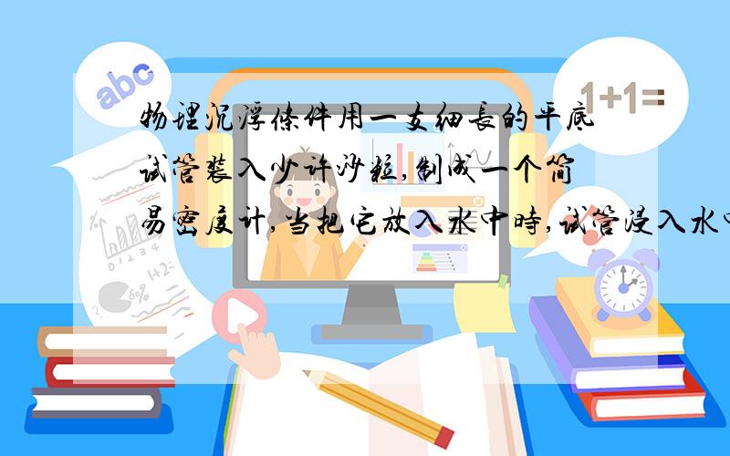 物理沉浮条件用一支细长的平底试管装入少许沙粒,制成一个简易密度计,当把它放入水中时,试管浸入水中的长度是16cm；当把它