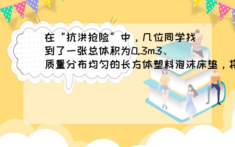 在“抗洪抢险”中，几位同学找到了一张总体积为0.3m3、质量分布均匀的长方体塑料泡沫床垫，将其放入水中时，床垫有15体积